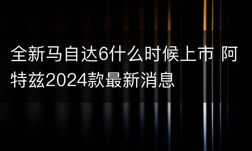 全新马自达6什么时候上市 阿特兹2024款最新消息