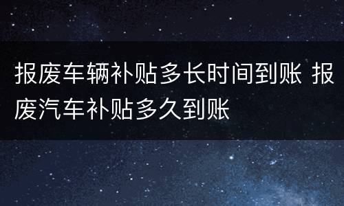 报废车辆补贴多长时间到账 报废汽车补贴多久到账