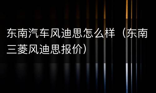 东南汽车风迪思怎么样（东南三菱风迪思报价）