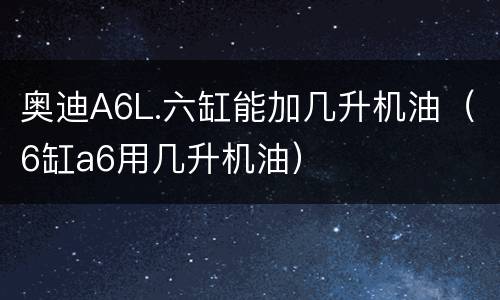 奥迪A6L.六缸能加几升机油（6缸a6用几升机油）
