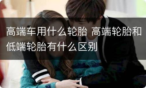 高端车用什么轮胎 高端轮胎和低端轮胎有什么区别
