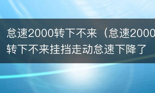 怠速2000转下不来（怠速2000转下不来挂挡走动怠速下降了）