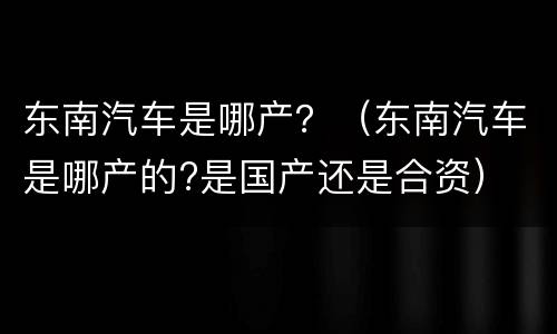 东南汽车是哪产？（东南汽车是哪产的?是国产还是合资）