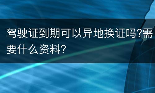 驾驶证到期可以异地换证吗?需要什么资料?