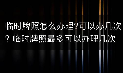 临时牌照怎么办理?可以办几次? 临时牌照最多可以办理几次