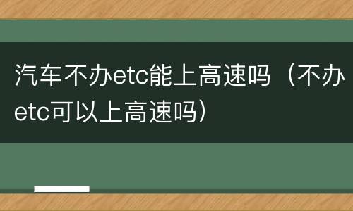 汽车不办etc能上高速吗（不办etc可以上高速吗）