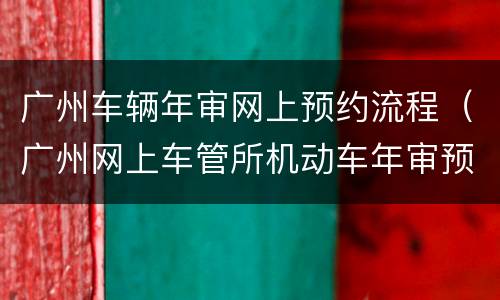 广州车辆年审网上预约流程（广州网上车管所机动车年审预约流程）