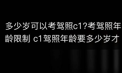 多少岁可以考驾照c1?考驾照年龄限制 c1驾照年龄要多少岁才可以考