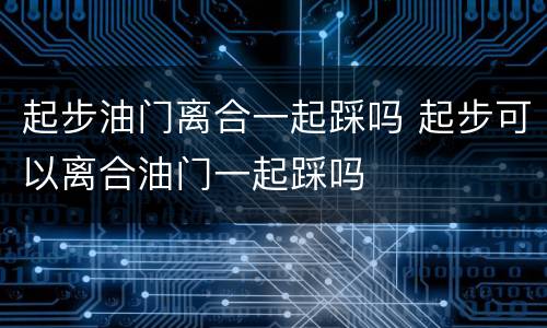 起步油门离合一起踩吗 起步可以离合油门一起踩吗