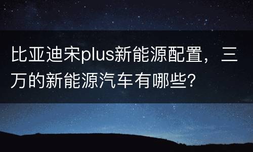 比亚迪宋plus新能源配置，三万的新能源汽车有哪些？