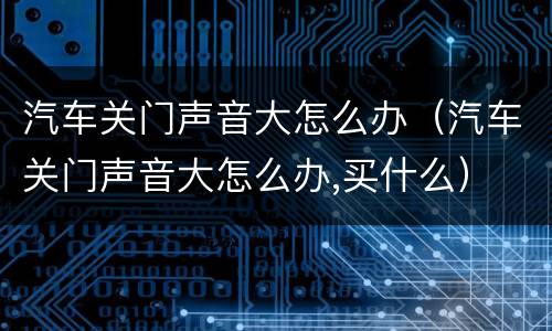 汽车关门声音大怎么办（汽车关门声音大怎么办,买什么）