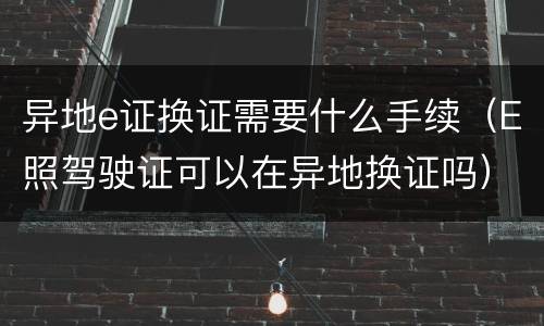 异地e证换证需要什么手续（E照驾驶证可以在异地换证吗）