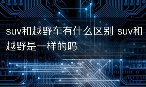 suv和越野车有什么区别 suv和越野是一样的吗