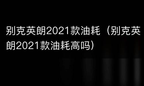 别克英朗2021款油耗（别克英朗2021款油耗高吗）