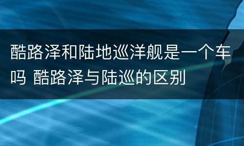 酷路泽和陆地巡洋舰是一个车吗 酷路泽与陆巡的区别