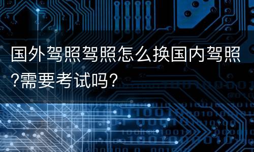 国外驾照驾照怎么换国内驾照?需要考试吗?