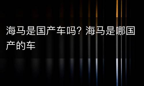 海马是国产车吗? 海马是哪国产的车