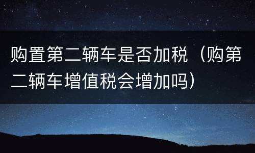 购置第二辆车是否加税（购第二辆车增值税会增加吗）