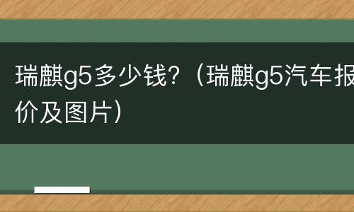 瑞麒g5多少钱?（瑞麒g5汽车报价及图片）