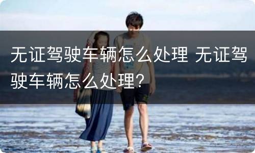 无证驾驶车辆怎么处理 无证驾驶车辆怎么处理?