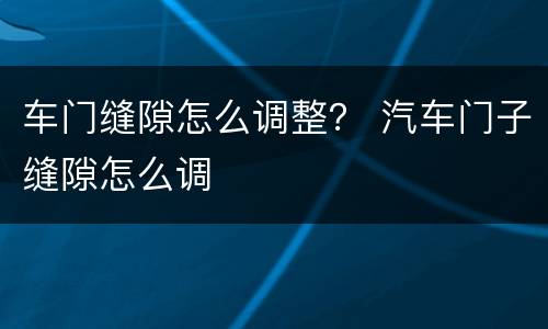 车门缝隙怎么调整？ 汽车门子缝隙怎么调