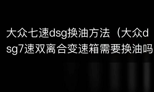 大众七速dsg换油方法（大众dsg7速双离合变速箱需要换油吗）