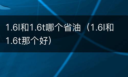 1.6l和1.6t哪个省油（1.6l和1.6t那个好）