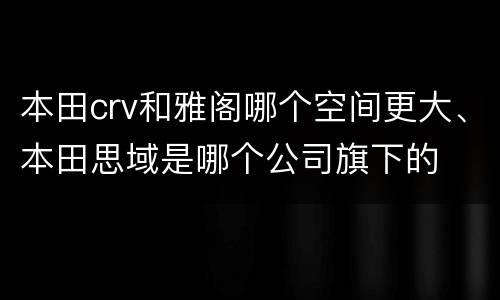 本田crv和雅阁哪个空间更大、本田思域是哪个公司旗下的
