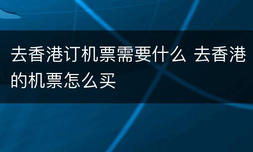 去香港订机票需要什么 去香港的机票怎么买