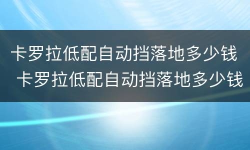 卡罗拉低配自动挡落地多少钱 卡罗拉低配自动挡落地多少钱啊