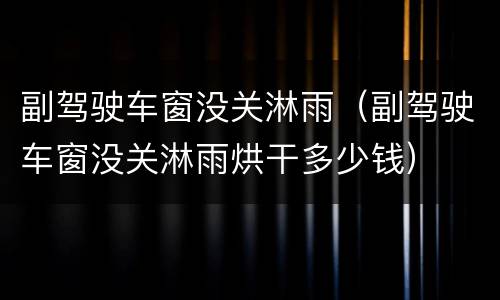 副驾驶车窗没关淋雨（副驾驶车窗没关淋雨烘干多少钱）