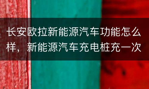 长安欧拉新能源汽车功能怎么样，新能源汽车充电桩充一次多久