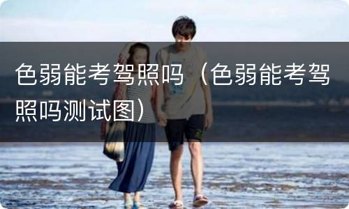 色弱能考驾照吗（色弱能考驾照吗测试图）