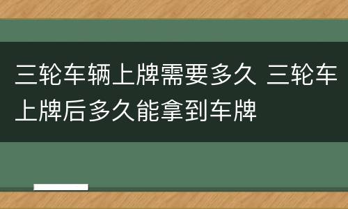 三轮车辆上牌需要多久 三轮车上牌后多久能拿到车牌