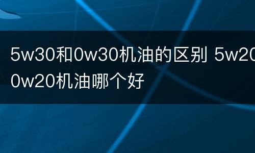 5w30和0w30机油的区别 5w20和0w20机油哪个好