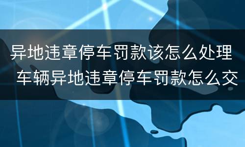 异地违章停车罚款该怎么处理 车辆异地违章停车罚款怎么交