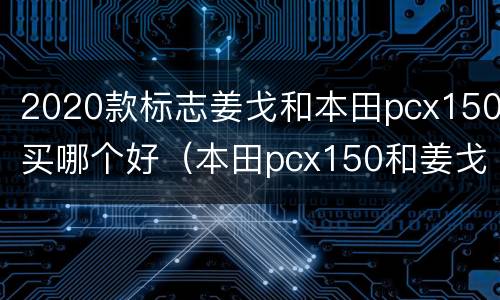2020款标志姜戈和本田pcx150买哪个好（本田pcx150和姜戈150哪个好）
