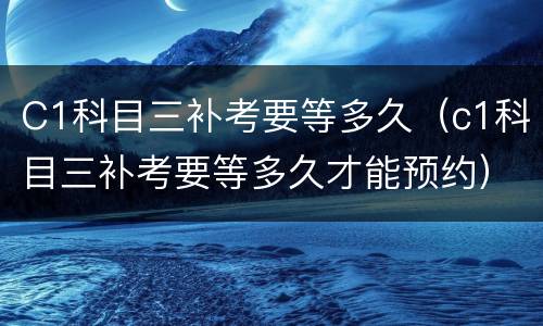 C1科目三补考要等多久（c1科目三补考要等多久才能预约）