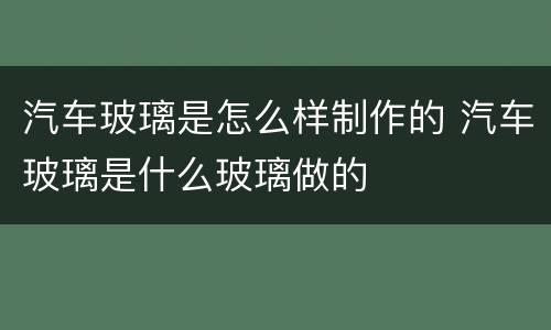 汽车玻璃是怎么样制作的 汽车玻璃是什么玻璃做的