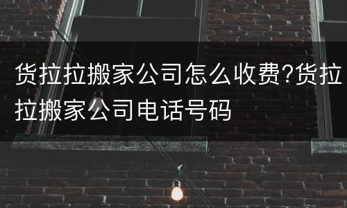 货拉拉搬家公司怎么收费?货拉拉搬家公司电话号码