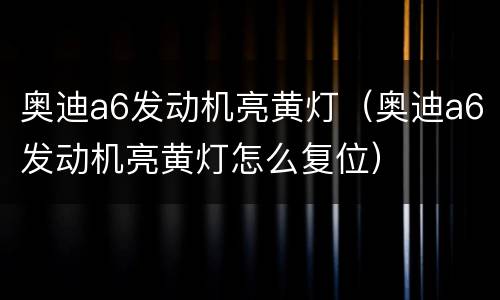 奥迪a6发动机亮黄灯（奥迪a6发动机亮黄灯怎么复位）