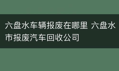 六盘水车辆报废在哪里 六盘水市报废汽车回收公司
