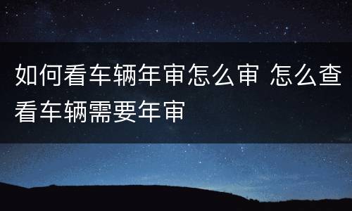 如何看车辆年审怎么审 怎么查看车辆需要年审
