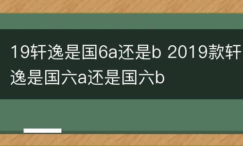 19轩逸是国6a还是b 2019款轩逸是国六a还是国六b