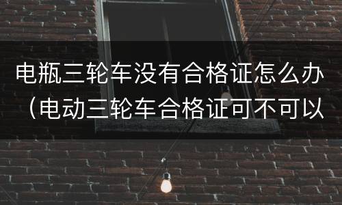 电瓶三轮车没有合格证怎么办（电动三轮车合格证可不可以补办）