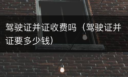 驾驶证并证收费吗（驾驶证并证要多少钱）