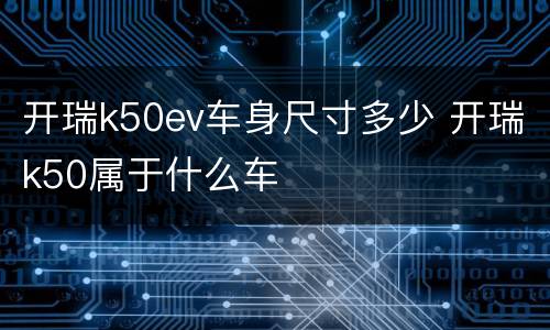 开瑞k50ev车身尺寸多少 开瑞k50属于什么车
