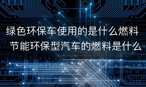 绿色环保车使用的是什么燃料 节能环保型汽车的燃料是什么