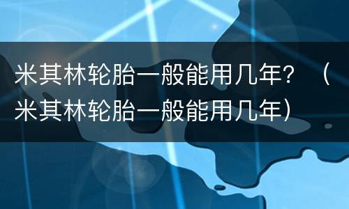 米其林轮胎一般能用几年？（米其林轮胎一般能用几年）