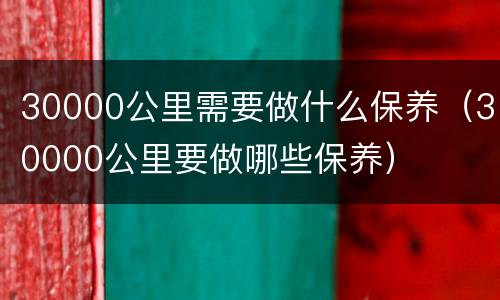 30000公里需要做什么保养（30000公里要做哪些保养）